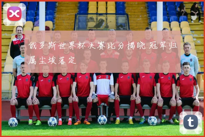 俄罗斯世界杯决赛比分揭晓 冠军归属尘埃落定