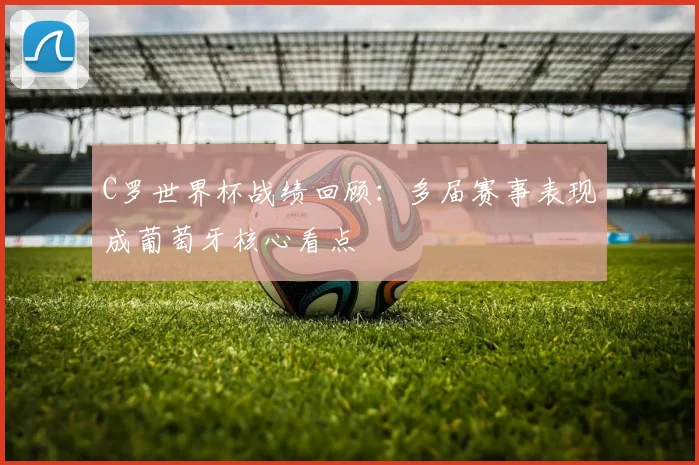 C罗世界杯战绩回顾：多届赛事表现成葡萄牙核心看点