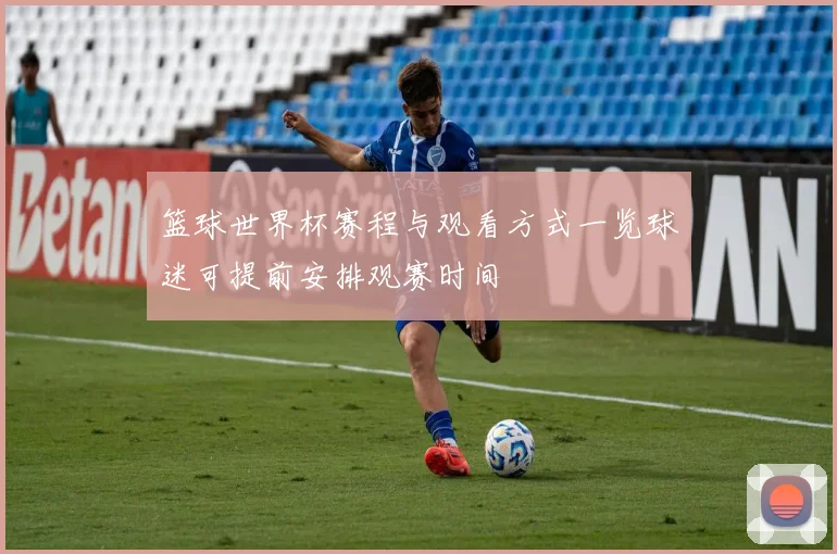 篮球世界杯赛程与观看方式一览球迷可提前安排观赛时间