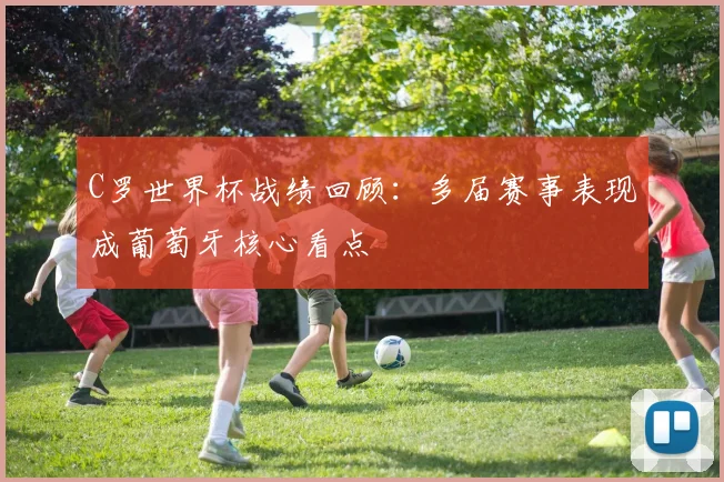 C罗世界杯战绩回顾：多届赛事表现成葡萄牙核心看点