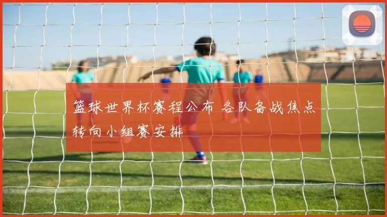 篮球世界杯赛程公布 各队备战焦点转向小组赛安排