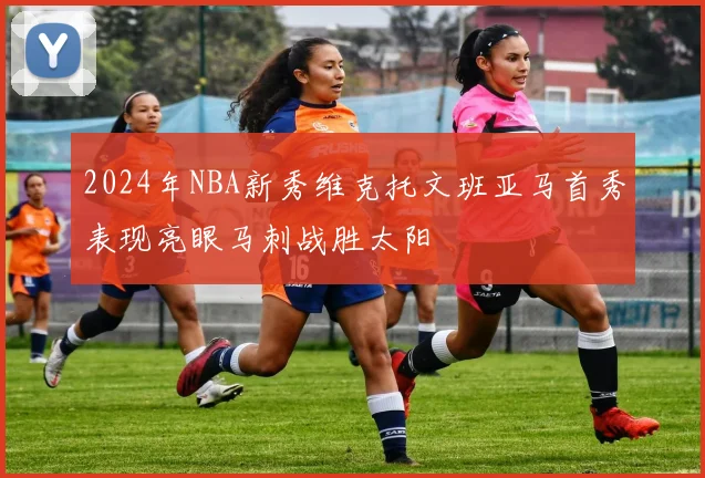 2024年NBA新秀维克托文班亚马首秀表现亮眼马刺战胜太阳