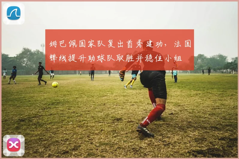 姆巴佩国家队复出首秀建功,法国锋线提升助球队取胜并稳住小组