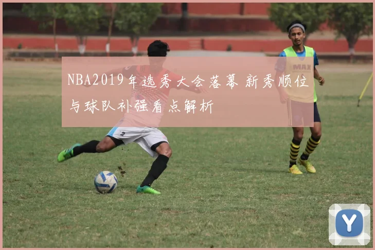 NBA2019年选秀大会落幕 新秀顺位与球队补强看点解析