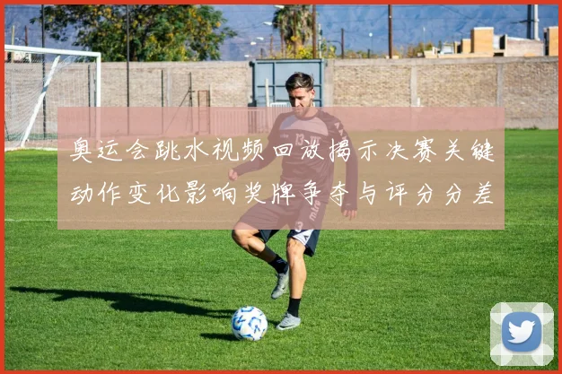 奥运会跳水视频回放揭示决赛关键动作变化影响奖牌争夺与评分分差