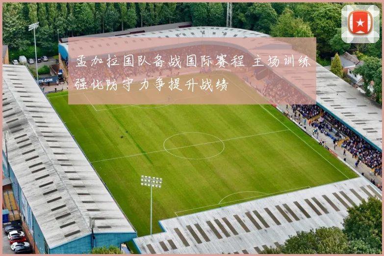 孟加拉国队备战国际赛程 主场训练强化防守力争提升战绩