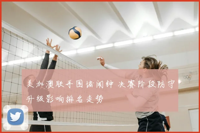 美加澳联手围堵闹钟 决赛阶段防守升级影响排名走势