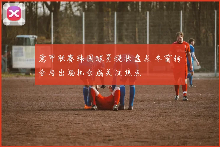 意甲联赛韩国球员现状盘点 冬窗转会与出场机会成关注焦点