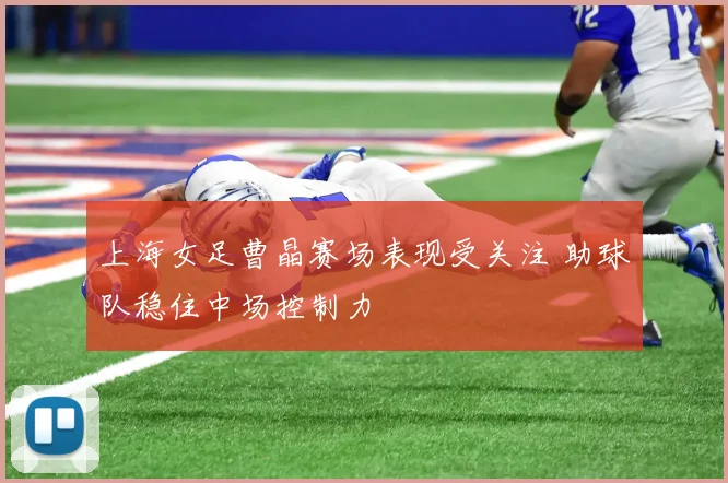 上海女足曹晶赛场表现受关注 助球队稳住中场控制力