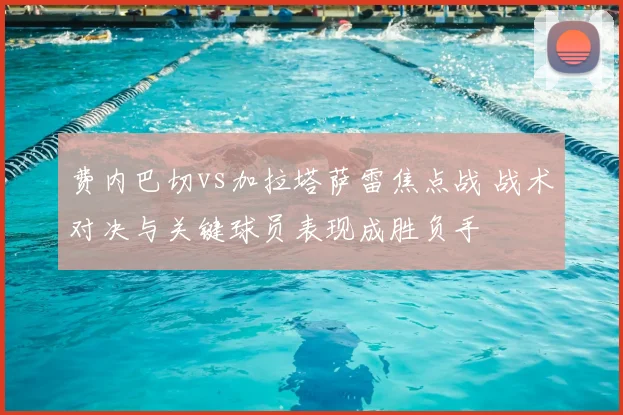费内巴切vs加拉塔萨雷焦点战 战术对决与关键球员表现成胜负手