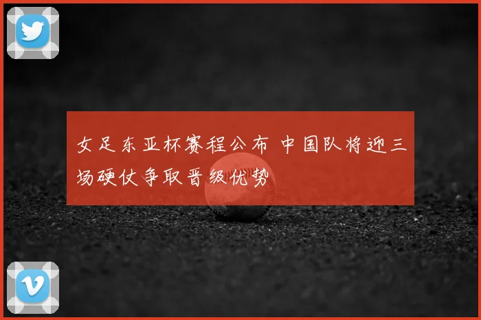 女足东亚杯赛程公布 中国队将迎三场硬仗争取晋级优势