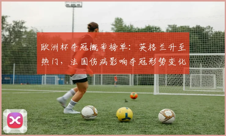 欧洲杯夺冠概率榜单:英格兰升至热门,法国伤病影响夺冠形势变化