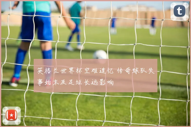 英格兰世界杯空难追忆 传奇球队失事始末及足坛长远影响