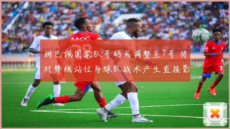 姆巴佩国家队号码或调整至7号 将对锋线站位与球队战术产生直接影响