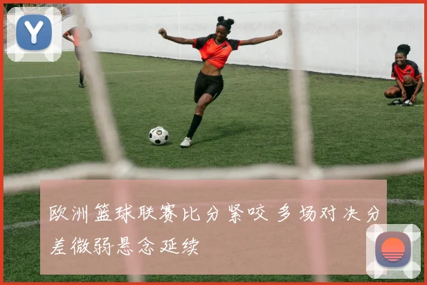 欧洲篮球联赛比分紧咬 多场对决分差微弱悬念延续
