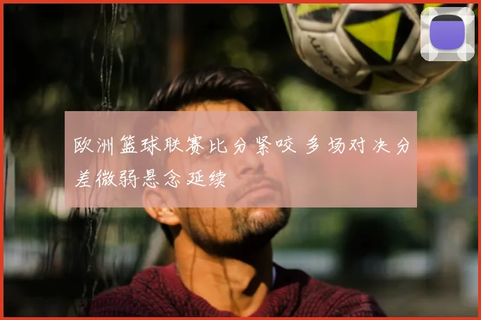 欧洲篮球联赛比分紧咬 多场对决分差微弱悬念延续