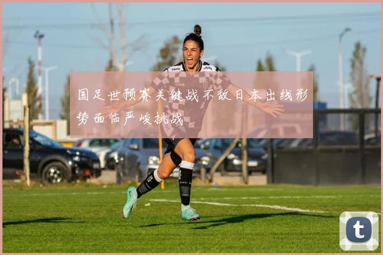 国足世预赛关键战不敌日本出线形势面临严峻挑战