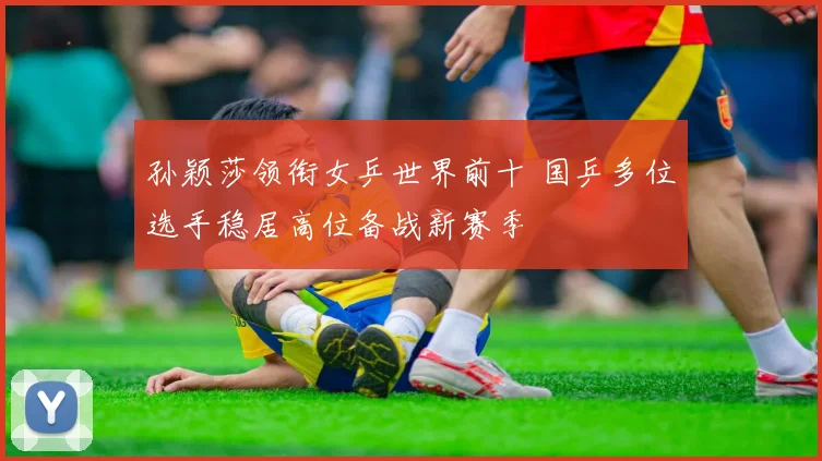 孙颖莎领衔女乒世界前十 国乒多位选手稳居高位备战新赛季