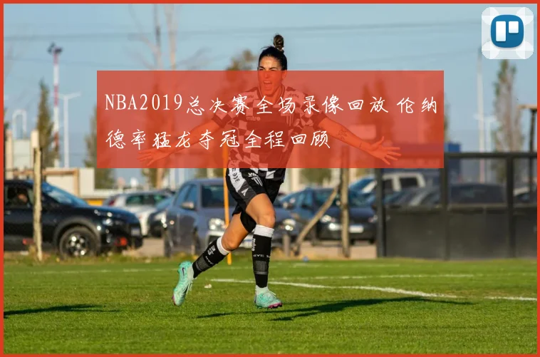 NBA2019总决赛全场录像回放 伦纳德率猛龙夺冠全程回顾