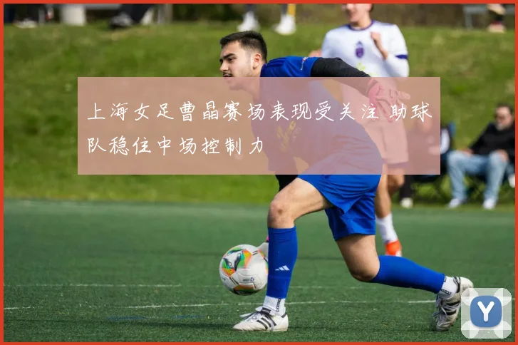 上海女足曹晶赛场表现受关注 助球队稳住中场控制力