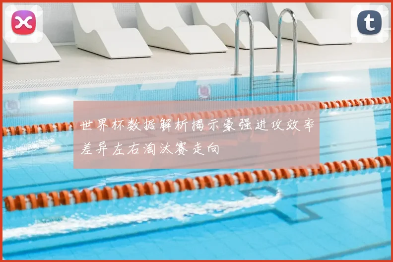 世界杯数据解析揭示豪强进攻效率差异左右淘汰赛走向