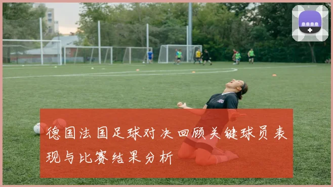 德国法国足球对决回顾关键球员表现与比赛结果分析