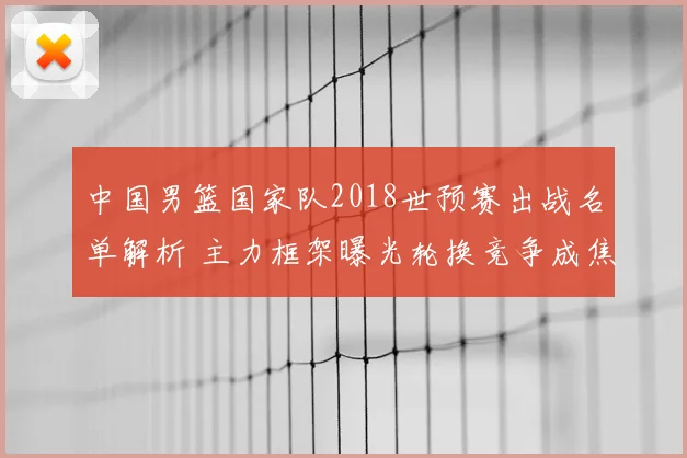 中国男篮国家队2018世预赛出战名单解析 主力框架曝光轮换竞争成焦点